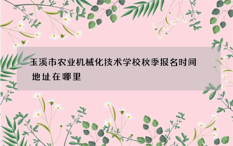 玉溪市农业机械化技术学校秋季报名时间 地址在哪里